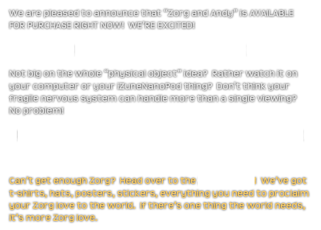 We are pleased to announce that “Zorg and Andy” is AVAILABLE FOR PURCHASE RIGHT NOW!  WE’RE EXCITED!
Buy the DVD from Film Baby!
Not big on the whole “physical object” idea?  Rather watch it on your computer or your iZuneNanoPod thing?  Don't think your fragile nervous system can handle more than a single viewing?  No problem!  
Buy or rent the digital download from Amazon!

Can’t get enough Zorg?  Head over to the Zorg Bazaar!  We’ve got t-shirts, hats, posters, stickers, everything you need to proclaim your Zorg love to the world.  If there’s one thing the world needs, it’s more Zorg love. 